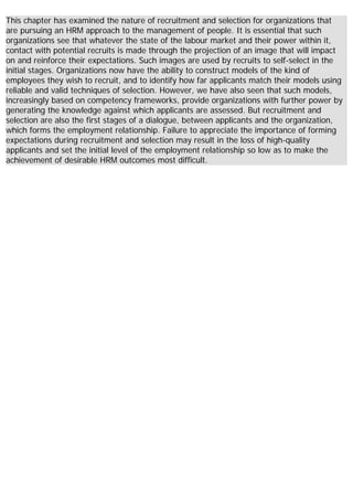This chapter has examined the nature of recruitment and selection for organizations that
are pursuing an HRM approach to the management of people. It is essential that such
organizations see that whatever the state of the labour market and their power within it,
contact with potential recruits is made through the projection of an image that will impact
on and reinforce their expectations. Such images are used by recruits to self-select in the
initial stages. Organizations now have the ability to construct models of the kind of
employees they wish to recruit, and to identify how far applicants match their models using
reliable and valid techniques of selection. However, we have also seen that such models,
increasingly based on competency frameworks, provide organizations with further power by
generating the knowledge against which applicants are assessed. But recruitment and
selection are also the first stages of a dialogue, between applicants and the organization,
which forms the employment relationship. Failure to appreciate the importance of forming
expectations during recruitment and selection may result in the loss of high-quality
applicants and set the initial level of the employment relationship so low as to make the
achievement of desirable HRM outcomes most difficult.
 