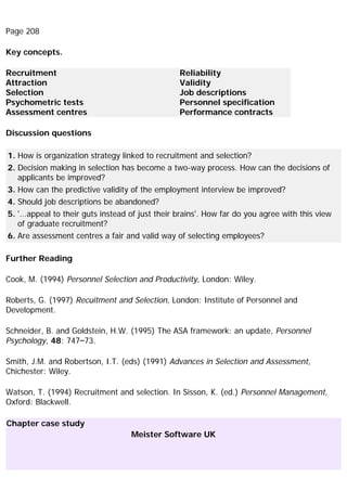Page 208
Key concepts.
Recruitment
Attraction
Selection
Psychometric tests
Assessment centres
Reliability
Validity
Job descriptions
Personnel specification
Performance contracts
Discussion questions
1. How is organization strategy linked to recruitment and selection?
2. Decision making in selection has become a two-way process. How can the decisions of
applicants be improved?
3. How can the predictive validity of the employment interview be improved?
4. Should job descriptions be abandoned?
5. '...appeal to their guts instead of just their brains'. How far do you agree with this view
of graduate recruitment?
6. Are assessment centres a fair and valid way of selecting employees?
Further Reading
Cook, M. (1994) Personnel Selection and Productivity, London: Wiley.
Roberts, G. (1997) Recuitment and Selection, London: Institute of Personnel and
Development.
Schneider, B. and Goldstein, H.W. (1995) The ASA framework: an update, Personnel
Psychology, 48: 747–73.
Smith, J.M. and Robertson, I.T. (eds) (1991) Advances in Selection and Assessment,
Chichester: Wiley.
Watson, T. (1994) Recruitment and selection. In Sisson, K. (ed.) Personnel Management,
Oxford: Blackwell.
Chapter case study
Meister Software UK
 