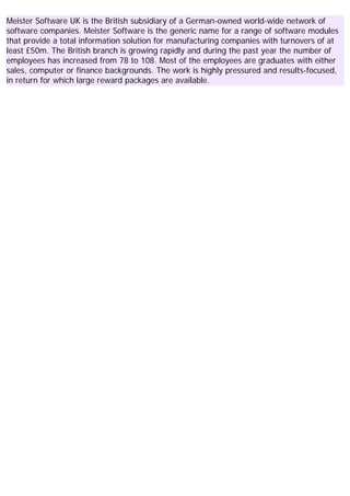 Meister Software UK is the British subsidiary of a German-owned world-wide network of
software companies. Meister Software is the generic name for a range of software modules
that provide a total information solution for manufacturing companies with turnovers of at
least £50m. The British branch is growing rapidly and during the past year the number of
employees has increased from 78 to 108. Most of the employees are graduates with either
sales, computer or finance backgrounds. The work is highly pressured and results-focused,
in return for which large reward packages are available.
 