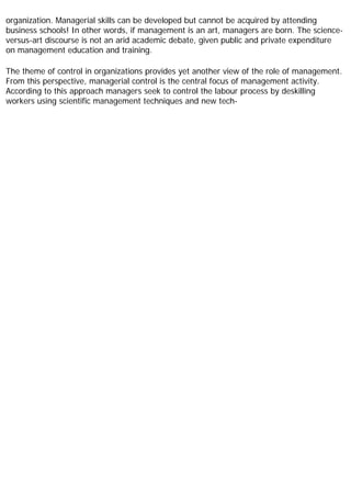 organization. Managerial skills can be developed but cannot be acquired by attending
business schools! In other words, if management is an art, managers are born. The science-
versus-art discourse is not an arid academic debate, given public and private expenditure
on management education and training.
The theme of control in organizations provides yet another view of the role of management.
From this perspective, managerial control is the central focus of management activity.
According to this approach managers seek to control the labour process by deskilling
workers using scientific management techniques and new tech-
 
