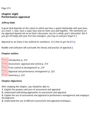 Page 213
chapter eight
Performance appraisal
Jeffrey Gold
A great deal depends on the extent to which you have a good relationship with your boss,
as a team. I, now, have a super boss and we work very well together. The comments on
my appraisal depend not on an hour's discussion, but on a whole year's interaction. But if
you get off badly with your first two managers, you may as well just forget it.1
Appraisal as we know it has outlived its usefulness. It is time to get rid of it.2
Muddle and confusion still surrounds the theory and practice of appraisal.3
Chapter outline
Image Introduction p. 214
Image Assessment, appraisal and control p. 214
Image From control to development? p. 219
Image Appraisal and performance management p. 223
Image Summary p. 233
Chapter objectives
After studying this chapter, you should be able to:
1. Explain the purpose and uses of assessment and appraisal.
2. Understand contrasting approaches to assessment and appraisal.
3. Explain the use of assessment and appraisal in performance management and employee
development.
2. Understand the use of different assessment and appraisal techniques.
 