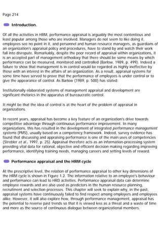 Page 214
Introduction.
Of all the activities in HRM, performance appraisal is arguably the most contentious and
least popular among those who are involved. Managers do not seem to like doing it,
employees see no point in it, and personnel and human resource managers, as guardians of
an organization's appraisal policy and procedures, have to stand by and watch their work
fall into disrepute. Remarkably, despite the poor record of appraisal within organizations, it
is an accepted part of management orthodoxy that there should be some means by which
performance can be measured, monitored and controlled (Barlow, 1989, p. 499). Indeed a
failure to show that management is in control would be regarded as highly ineffective by
those with an interest in the affairs of an organization. As a result, appraisal systems for
some time have served to prove that the performance of employees is under control or to
give the appearance of control. As Barlow (1989, p. 500) has stated:
Institutionally elaborated systems of management appraisal and development are
significant rhetorics in the apparatus of bureaucratic control.
It might be that the idea of control is at the heart of the problem of appraisal in
organizations.
In recent years, appraisal has become a key feature of an organization's drive towards
competitive advantage through continuous performance improvement. In many
organizations, this has resulted in the development of integrated performance management
systems (PMS), usually based on a competency framework. Indeed, survey evidence has
found that discussing and appraising performance is one of the main uses of competencies
(Strebler et al., 1997, p. 25). Appraisal therefore acts as an information-processing system
providing vital data for rational, objective and efficient decision making regarding improving
performance, identifying training needs, managing careers and setting levels of reward.
Performance appraisal and the HRM cycle
At the prescriptive level, the relation of performance appraisal to other key dimensions of
the HRM cycle is shown in Figure 1.2. The information relative to an employee's behaviour
and performance can lead to HRD activities. Performance appraisal data can determine
employee rewards and are also used as predictors in the human resource planning,
recruitment and selection processes. This chapter will seek to explain why, in the past,
appraisal systems have continuously failed to find respect among employers and employees
alike. However, it will also explore how, through performance management, appraisal has
the potential to reverse past trends so that it is viewed less as a threat and a waste of time
and more as the source of continuous dialogue between organizational members.
 