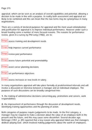 Page 215
appraisal, which can be seen as an analysis of overall capabilities and potential, allowing a
decision to be made in line with a purpose. In reality both assessment and appraisal are
likely to be combined and this can mean that the two terms may be synonymous in many
organizations.
There are a variety of declared purposes for appraisal and the most usual rationalization
and justification for appraisal is to improve individual performance. However under such a
broad heading come a number of more focused reasons. The reasons for performance
review, given in a survey by Phil Long (1986), are to:
Image assess training and development needs
Image help improve current performance
Image review past performance
Image assess future potential and promotability
Image assist career planning decisions
Image set performance objectives
Image assess increases or new levels in salary.
In many organizations appraisal will take place formally at predetermined intervals and will
involve a discussion or interview between a manager and an individual employee. The
purposes of such discussions can be broadly categorised into:
1. the making of administrative decisions concerning pay, promotions and careers, work
responsibilities
2. the improvement of performance through the discussion of development needs,
identifying training opportunities and the planning of action.
Both categories of purpose require judgements to be made. In the first category, a
manager may be required to make a decision about the value of an employee both in the
present and the future, and this may cause some discomfort. Several decades ago,
McGregor (1957, p. 89) reported that a key reason why appraisal failed was that managers
disliked 'playing God', which involved making judgements about the worth of employees.
 