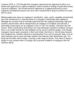 Levinson (1970, p. 127) thought that managers experienced the appraisal of others as a
hostile and aggressive act against employees which resulted in feelings of guilt about being
critical of employees. The tension between appraisal as a judgemental process and a
supportive development process has never been resolved and is likely to continue for some
time to come.
Making judgements about an employee's contribution, value, worth, capability and potential
has to be considered as a vital dimension of a manager's relationship with employees.
Although the occasion may be formally separated from the ongoing relationship, appraisal
activities and decisions will be interpreted by an employee as feedback and will have a
potentially strong impact on an employee's view of 'self', for example, self-belief and self-
esteem. What is particularly interesting is the way individuals respond to feedback, because
there is no simple formula for how feedback can be used to motivate people, even though
managers may be quite convinced, in their own minds, that there is. We do know however
that feedback has a definite influence in demotivation! Try a test on yourself. Make a list of
what motivates you to work and make another that indicates what demotivates you. It is
likely that the latter will be longer, covering a wide range of factors. Thus there is always a
danger in any situation when a manager has to provide feedback to employees that the
outcome will be
 