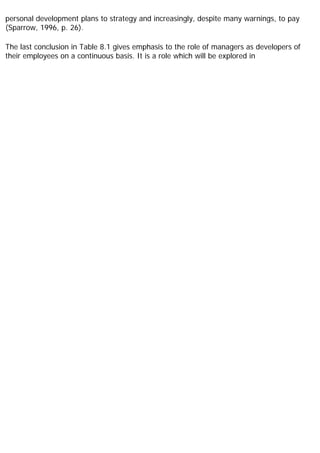 personal development plans to strategy and increasingly, despite many warnings, to pay
(Sparrow, 1996, p. 26).
The last conclusion in Table 8.1 gives emphasis to the role of managers as developers of
their employees on a continuous basis. It is a role which will be explored in
 