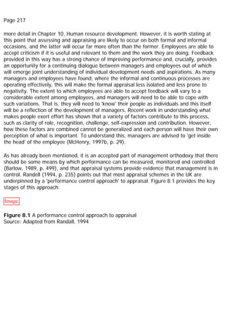 Page 217
more detail in Chapter 10, Human resource development. However, it is worth stating at
this point that assessing and appraising are likely to occur on both formal and informal
occasions, and the latter will occur far more often than the former. Employees are able to
accept criticism if it is useful and relevant to them and the work they are doing. Feedback
provided in this way has a strong chance of improving performance and, crucially, provides
an opportunity for a continuing dialogue between managers and employees out of which
will emerge joint understanding of individual development needs and aspirations. As many
managers and employees have found, where the informal and continuous processes are
operating effectively, this will make the formal appraisal less isolated and less prone to
negativity. The extent to which employees are able to accept feedback will vary to a
considerable extent among employees, and managers will need to be able to cope with
such variations. That is, they will need to 'know' their people as individuals and this itself
will be a reflection of the development of managers. Recent work in understanding what
makes people exert effort has shown that a variety of factors contribute to this process,
such as clarity of role, recognition, challenge, self-expression and contribution. However,
how these factors are combined cannot be generalized and each person will have their own
perception of what is important. To understand this, managers are advised to 'get inside
the head' of the employee (McHenry, 1997b, p. 29).
As has already been mentioned, it is an accepted part of management orthodoxy that there
should be some means by which performance can be measured, monitored and controlled
(Barlow, 1989, p. 499), and that appraisal systems provide evidence that management is in
control. Randell (1994, p. 235) points out that most appraisal schemes in the UK are
underpinned by a 'performance control approach' to appraisal. Figure 8.1 provides the key
stages of this approach.
Image
Figure 8.1 A performance control approach to appraisal
Source: Adapted from Randall, 1994
 