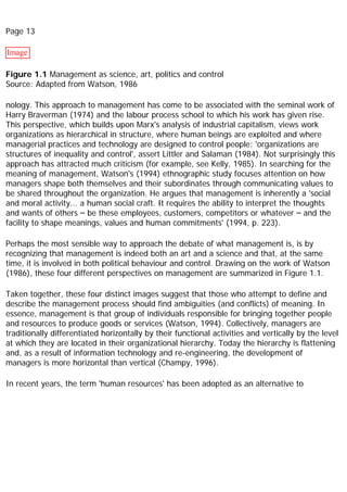 Page 13
Image
Figure 1.1 Management as science, art, politics and control
Source: Adapted from Watson, 1986
nology. This approach to management has come to be associated with the seminal work of
Harry Braverman (1974) and the labour process school to which his work has given rise.
This perspective, which builds upon Marx's analysis of industrial capitalism, views work
organizations as hierarchical in structure, where human beings are exploited and where
managerial practices and technology are designed to control people: 'organizations are
structures of inequality and control', assert Littler and Salaman (1984). Not surprisingly this
approach has attracted much criticism (for example, see Kelly, 1985). In searching for the
meaning of management, Watson's (1994) ethnographic study focuses attention on how
managers shape both themselves and their subordinates through communicating values to
be shared throughout the organization. He argues that management is inherently a 'social
and moral activity... a human social craft. It requires the ability to interpret the thoughts
and wants of others – be these employees, customers, competitors or whatever – and the
facility to shape meanings, values and human commitments' (1994, p. 223).
Perhaps the most sensible way to approach the debate of what management is, is by
recognizing that management is indeed both an art and a science and that, at the same
time, it is involved in both political behaviour and control. Drawing on the work of Watson
(1986), these four different perspectives on management are summarized in Figure 1.1.
Taken together, these four distinct images suggest that those who attempt to define and
describe the management process should find ambiguities (and conflicts) of meaning. In
essence, management is that group of individuals responsible for bringing together people
and resources to produce goods or services (Watson, 1994). Collectively, managers are
traditionally differentiated horizontally by their functional activities and vertically by the level
at which they are located in their organizational hierarchy. Today the hierarchy is flattening
and, as a result of information technology and re-engineering, the development of
managers is more horizontal than vertical (Champy, 1996).
In recent years, the term 'human resources' has been adopted as an alternative to
 