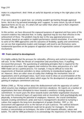 Page 219
maker in a department. And I think an awful lot depends on being in the right place at the
right time.
If we were asked for a good man, we certainly wouldn't go hunting through appraisal
forms. We'd do it by personal knowledge and I suppose, to some extent, by rule of thumb.
Appraisal forms are no use. It's what's left out rather than what's put in that's important
(Barlow, 1989, pp. 505–7).
In this section, we have discussed the espoused purposes of appraisal and how some of the
research evidence has indicated that, in reality, appraisal may be less than effective in the
achievement of these. The problem may be due to the way appraisal processes are
formulated, based on an explicit or implicit performance control orientation. If we refer back
to some of the HRM approaches and the outcomes of flexibility, quality and commitment,
we can see that organization leaders and managers will need to ask themselves some
fundamental questions on the purpose of appraisal and the nature of organization control
mechanisms.
From control to development
It is highly unlikely that the pressure for rationality, efficiency and control in organizations
will ease. In the 1990s the threats of competition and uncertainty have, if anything,
increased that pressure. The questioning of underlying principles that is required for the
development of a culture that supports and reinforces the ideas and practices of a 'soft'
HRM model can be a painful process. For example, it may be difficult to resist the
requirements of financial controllers to show conformity to standardised budgets, and so
on. However, there are other views of reality that challenge the mechanistic view of
organizations and its privileged status. Such views need to show an accommodation of the
values of control combined with values which argue for the development of people and the
gaining of employee commitment and trust.
Walton (1985, p. 79) has written about the disillusionment with the apparatus of control
which assumes low employee commitment and mere obedience. He reports on a number of
organizations that have attempted to move towards a workforce strategy based on
commitment. In recent years the drive towards leaner and flatter organization structures
has meant the removal of layers of supervision and an investment, both psychologically and
physically, in harnessing the potential of employees. However, the crucial contribution
towards creating commitment, pride and trust is management's devotion to nurturing a
culture that supports the long-term development of people (Gratton, 1997, p. 24).
Assessment and appraisal serve as the fulcrum of such a process. The contrast between
control approaches and commitment could not be greater for managers; the former
involves a concentration on techniques, the latter a shift towards attitudes, values and
beliefs. The skill for HRM practitioners is to acknowledge the importance of the former while
 