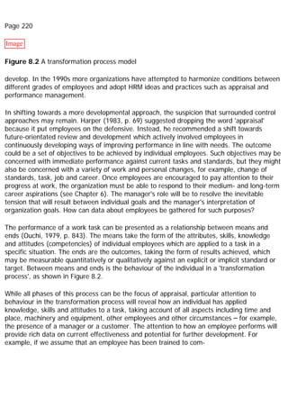 Page 220
Image
Figure 8.2 A transformation process model
develop. In the 1990s more organizations have attempted to harmonize conditions between
different grades of employees and adopt HRM ideas and practices such as appraisal and
performance management.
In shifting towards a more developmental approach, the suspicion that surrounded control
approaches may remain. Harper (1983, p. 69) suggested dropping the word 'appraisal'
because it put employees on the defensive. Instead, he recommended a shift towards
future-orientated review and development which actively involved employees in
continuously developing ways of improving performance in line with needs. The outcome
could be a set of objectives to be achieved by individual employees. Such objectives may be
concerned with immediate performance against current tasks and standards, but they might
also be concerned with a variety of work and personal changes, for example, change of
standards, task, job and career. Once employees are encouraged to pay attention to their
progress at work, the organization must be able to respond to their medium- and long-term
career aspirations (see Chapter 6). The manager's role will be to resolve the inevitable
tension that will result between individual goals and the manager's interpretation of
organization goals. How can data about employees be gathered for such purposes?
The performance of a work task can be presented as a relationship between means and
ends (Ouchi, 1979, p. 843). The means take the form of the attributes, skills, knowledge
and attitudes (competencies) of individual employees which are applied to a task in a
specific situation. The ends are the outcomes, taking the form of results achieved, which
may be measurable quantitatively or qualitatively against an explicit or implicit standard or
target. Between means and ends is the behaviour of the individual in a 'transformation
process', as shown in Figure 8.2.
While all phases of this process can be the focus of appraisal, particular attention to
behaviour in the transformation process will reveal how an individual has applied
knowledge, skills and attitudes to a task, taking account of all aspects including time and
place, machinery and equipment, other employees and other circumstances – for example,
the presence of a manager or a customer. The attention to how an employee performs will
provide rich data on current effectiveness and potential for further development. For
example, if we assume that an employee has been trained to com-
 