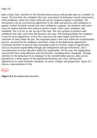 Page 221
plete a basic task, attention to the transformation process will provide data on a number of
issues. The first time she completes the task, assessment of behaviour reveals nervousness
until completion, when the results achieved can be compared against a standard. The
nervousness can be corrected by adjustment to her skills and practice until confidence is
gained. Further attention reveals that once confidence is gained, she performs with some
sense of rhythm and flow that achieves perfect results. Given static conditions and
standards, this is as far as she can go in this task. She can continue to perform with
confidence but after some time this becomes too easy. This feeling prompts the employee
to ask for some adjustment; at first this may be to the work targets and then to an
extension of tasks within the job. The important point is that ease within the transformation
process, assessed by the employee and others, leads to developmental adjustments.
Continued attention to process may eventually result in a further range of adjustments,
such as increased responsibility through job enlargement and job enrichment, and a
reconsideration of future direction within the organization. On the way, the organization
may benefit from rising efficiency and effectiveness, including better standards. Through
attention to the behaviour of an employee in the transformation process, data can be
provided for a whole gamut of developmental decisions over time, starting with
adjustments to reach minimum standards, to career changes and progression. Figure 8.3
shows a representation of this
Image
Figure 8.3 Developmental decisions
 