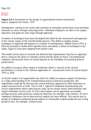 Page 222
Image
Figure 8.4 A framework for the design of organizational control mechanisms
Source: Adapted from Ouchi, 1979
development, starting at the centre with attention to immediate performance and extending
outwards to career changes and progression. Individual employees are able to set targets,
objectives and goals for each stage through appraisal.
A number of techniques have been developed that allow for the assessment and appraisal
of the various stages of the transformation process. The ability to employ various
techniques in appraisal will depend on a number of contingencies. William Ouchi (1979, p.
843) has provided a model which specifies these and allows a choice of techniques to be
made. Figure 8.4 has been adapted from Ouchi's work.
This model can be used to reconcile the dilemma that organizations may face in appraisal;
that is, between the desire to maintain control and the desire to foster a developmental
emphasis. Bureaucratic forms of control depend on the feasibility of measuring desired
performance:
the ability to measure either output or behaviour which is relevant to the desired
performance is critical to the 'rational' application of ...bureaucratic forms of control (Ouchi,
1979, p. 843).
In Ouchi's model, if an organization has either the ability to measure outputs of behaviour
or a high understanding of the transformation process involved in production, the
organization could opt for bureaucratic control and base appraisal on either behaviour or
output measurements or both. Thus in Cell 1, typical of traditional manufacturing and
service organizations where work process steps can be clearly stated, both behaviour and
output techniques can be used. In Cell 2 only outputs can be appraised successfully,
perhaps because work processes cannot be observed, for example, sales workers. In Cell 4
employees' behaviour can be observed but outputs are more difficult. This may be due to
groups of employees producing group outputs or measurable outputs produced over a long
period of time, for example, research work-
 