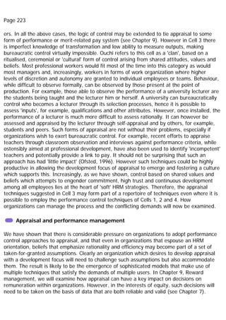 Page 223
ers. In all the above cases, the logic of control may be extended to tie appraisal to some
form of performance or merit-related pay system (see Chapter 9). However in Cell 3 there
is imperfect knowledge of transformation and low ability to measure outputs, making
bureaucratic control virtually impossible. Ouchi refers to this cell as a 'clan', based on a
ritualised, ceremonial or 'cultural' form of control arising from shared attitudes, values and
beliefs. Most professional workers would fit most of the time into this category as would
most managers and, increasingly, workers in forms of work organization where higher
levels of discretion and autonomy are granted to individual employees or teams. Behaviour,
while difficult to observe formally, can be observed by those present at the point of
production. For example, those able to observe the performance of a university lecturer are
the students being taught and the lecturer him or herself. A university can bureaucratically
control who becomes a lecturer through its selection processes, hence it is possible to
assess 'inputs', for example, qualifications and other attributes. However, once installed, the
performance of a lecturer is much more difficult to assess rationally. It can however be
assessed and appraised by the lecturer through self-appraisal and by others, for example,
students and peers. Such forms of appraisal are not without their problems, especially if
organizations wish to exert bureaucratic control. For example, recent efforts to appraise
teachers through classroom observation and interviews against performance criteria, while
ostensibly aimed at professional development, have also been used to identify 'incompetent'
teachers and potentially provide a link to pay. It should not be surprising that such an
approach has had 'little impact' (Ofsted, 1996). However such techniques could be highly
productive in allowing the development focus of appraisal to emerge and fostering a culture
which supports this. Increasingly, as we have shown, control based on shared values and
beliefs which attempts to engender commitment, high trust and continuous development
among all employees lies at the heart of 'soft' HRM strategies. Therefore, the appraisal
techniques suggested in Cell 3 may form part of a repertoire of techniques even where it is
possible to employ the performance control techniques of Cells 1, 2 and 4. How
organizations can manage the process and the conflicting demands will now be examined.
Appraisal and performance management
We have shown that there is considerable pressure on organizations to adopt performance
control approaches to appraisal, and that even in organizations that espouse an HRM
orientation, beliefs that emphasize rationality and efficiency may become part of a set of
taken-for-granted assumptions. Clearly an organization which desires to develop appraisal
with a development focus will need to challenge such assumptions but also accommodate
them. The result is likely to be the emergence of sophisticated models that make use of
multiple techniques that satisfy the demands of multiple users. In Chapter 9, Reward
management, we will examine how appraisal can have a key impact on decisions on
remuneration within organizations. However, in the interests of equity, such decisions will
need to be taken on the basis of data that are both reliable and valid (see Chapter 7).
 