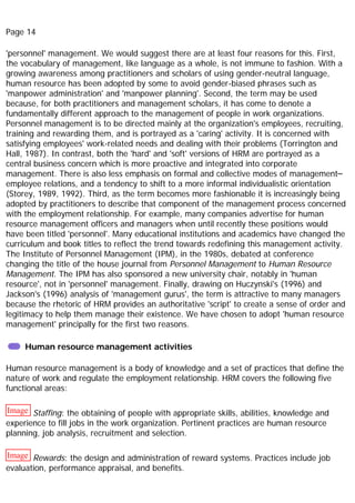 Page 14
'personnel' management. We would suggest there are at least four reasons for this. First,
the vocabulary of management, like language as a whole, is not immune to fashion. With a
growing awareness among practitioners and scholars of using gender-neutral language,
human resource has been adopted by some to avoid gender-biased phrases such as
'manpower administration' and 'manpower planning'. Second, the term may be used
because, for both practitioners and management scholars, it has come to denote a
fundamentally different approach to the management of people in work organizations.
Personnel management is to be directed mainly at the organization's employees, recruiting,
training and rewarding them, and is portrayed as a 'caring' activity. It is concerned with
satisfying employees' work-related needs and dealing with their problems (Torrington and
Hall, 1987). In contrast, both the 'hard' and 'soft' versions of HRM are portrayed as a
central business concern which is more proactive and integrated into corporate
management. There is also less emphasis on formal and collective modes of management–
employee relations, and a tendency to shift to a more informal individualistic orientation
(Storey, 1989, 1992). Third, as the term becomes more fashionable it is increasingly being
adopted by practitioners to describe that component of the management process concerned
with the employment relationship. For example, many companies advertise for human
resource management officers and managers when until recently these positions would
have been titled 'personnel'. Many educational institutions and academics have changed the
curriculum and book titles to reflect the trend towards redefining this management activity.
The Institute of Personnel Management (IPM), in the 1980s, debated at conference
changing the title of the house journal from Personnel Management to Human Resource
Management. The IPM has also sponsored a new university chair, notably in 'human
resource', not in 'personnel' management. Finally, drawing on Huczynski's (1996) and
Jackson's (1996) analysis of 'management gurus', the term is attractive to many managers
because the rhetoric of HRM provides an authoritative 'script' to create a sense of order and
legitimacy to help them manage their existence. We have chosen to adopt 'human resource
management' principally for the first two reasons.
Human resource management activities
Human resource management is a body of knowledge and a set of practices that define the
nature of work and regulate the employment relationship. HRM covers the following five
functional areas:
Image Staffing: the obtaining of people with appropriate skills, abilities, knowledge and
experience to fill jobs in the work organization. Pertinent practices are human resource
planning, job analysis, recruitment and selection.
Image Rewards: the design and administration of reward systems. Practices include job
evaluation, performance appraisal, and benefits.
 