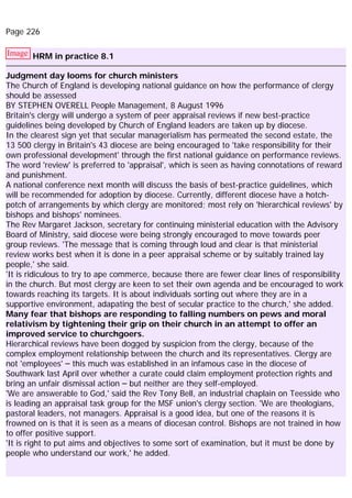 Page 226
Image HRM in practice 8.1
Judgment day looms for church ministers
The Church of England is developing national guidance on how the performance of clergy
should be assessed
BY STEPHEN OVERELL People Management, 8 August 1996
Britain's clergy will undergo a system of peer appraisal reviews if new best-practice
guidelines being developed by Church of England leaders are taken up by diocese.
In the clearest sign yet that secular managerialism has permeated the second estate, the
13 500 clergy in Britain's 43 diocese are being encouraged to 'take responsibility for their
own professional development' through the first national guidance on performance reviews.
The word 'review' is preferred to 'appraisal', which is seen as having connotations of reward
and punishment.
A national conference next month will discuss the basis of best-practice guidelines, which
will be recommended for adoption by diocese. Currently, different diocese have a hotch-
potch of arrangements by which clergy are monitored; most rely on 'hierarchical reviews' by
bishops and bishops' nominees.
The Rev Margaret Jackson, secretary for continuing ministerial education with the Advisory
Board of Ministry, said diocese were being strongly encouraged to move towards peer
group reviews. 'The message that is coming through loud and clear is that ministerial
review works best when it is done in a peer appraisal scheme or by suitably trained lay
people,' she said.
'It is ridiculous to try to ape commerce, because there are fewer clear lines of responsibility
in the church. But most clergy are keen to set their own agenda and be encouraged to work
towards reaching its targets. It is about individuals sorting out where they are in a
supportive environment, adapating the best of secular practice to the church,' she added.
Many fear that bishops are responding to falling numbers on pews and moral
relativism by tightening their grip on their church in an attempt to offer an
improved service to churchgoers.
Hierarchical reviews have been dogged by suspicion from the clergy, because of the
complex employment relationship between the church and its representatives. Clergy are
not 'employees' – this much was established in an infamous case in the diocese of
Southwark last April over whether a curate could claim employment protection rights and
bring an unfair dismissal action – but neither are they self-employed.
'We are answerable to God,' said the Rev Tony Bell, an industrial chaplain on Teesside who
is leading an appraisal task group for the MSF union's clergy section. 'We are theologians,
pastoral leaders, not managers. Appraisal is a good idea, but one of the reasons it is
frowned on is that it is seen as a means of diocesan control. Bishops are not trained in how
to offer positive support.
'It is right to put aims and objectives to some sort of examination, but it must be done by
people who understand our work,' he added.
 