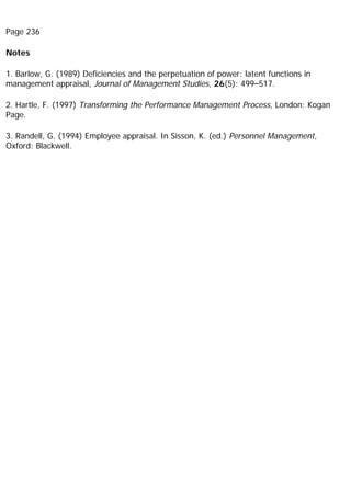 Page 236
Notes
1. Barlow, G. (1989) Deficiencies and the perpetuation of power: latent functions in
management appraisal, Journal of Management Studies, 26(5): 499–517.
2. Hartle, F. (1997) Transforming the Performance Management Process, London: Kogan
Page.
3. Randell, G. (1994) Employee appraisal. In Sisson, K. (ed.) Personnel Management,
Oxford: Blackwell.
 