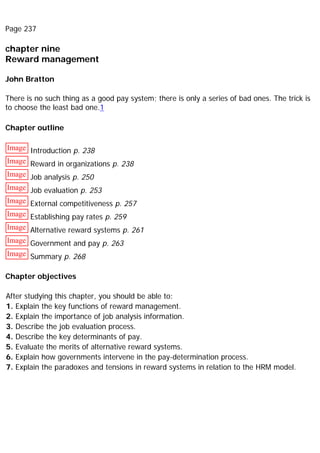 Page 237
chapter nine
Reward management
John Bratton
There is no such thing as a good pay system; there is only a series of bad ones. The trick is
to choose the least bad one.1
Chapter outline
Image Introduction p. 238
Image Reward in organizations p. 238
Image Job analysis p. 250
Image Job evaluation p. 253
Image External competitiveness p. 257
Image Establishing pay rates p. 259
Image Alternative reward systems p. 261
Image Government and pay p. 263
Image Summary p. 268
Chapter objectives
After studying this chapter, you should be able to:
1. Explain the key functions of reward management.
2. Explain the importance of job analysis information.
3. Describe the job evaluation process.
4. Describe the key determinants of pay.
5. Evaluate the merits of alternative reward systems.
6. Explain how governments intervene in the pay-determination process.
7. Explain the paradoxes and tensions in reward systems in relation to the HRM model.
 