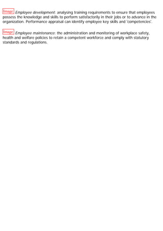Image Employee development: analysing training requirements to ensure that employees
possess the knowledge and skills to perform satisfactorily in their jobs or to advance in the
organization. Performance appraisal can identify employee key skills and 'competencies'.
Image Employee maintenance: the administration and monitoring of workplace safety,
health and welfare policies to retain a competent workforce and comply with statutory
standards and regulations.
 
