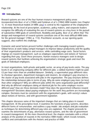 Page 238
Introduction.
Reward systems are one of the four human resource management policy areas
incorporated into Beer et al.'s (1984) and Fombrun et al.'s (1984) HRM models (see Chapter
1). In most theoretical models of HRM, pay2 is central to the regulation of the employment
relationship. At the level of prescription, academics, policy makers, and corporate leaders
recognize the difficulty of evaluating the use of reward systems as a key lever in the pursuit
of substantive HRM goals of commitment, flexibility and quality. Beer et al. affirm that 'The
design and management of reward systems constitute one of the most difficult HRM tasks
for the general manager' (1984, p. 113). Practitioner accounts, as our opening quote
suggests, also reaffirm the challenge.
Economic and social factors present further challenges with managing reward systems.
Global forces at work today compel managers to improve labour productivity and the quality
of their organization's products and services, while controlling wage costs. Social factors
impinge on reward management, such as employee expectations and notions of 'fairness'
regarding their pay. Given these pressures, human resource managers seek to design
reward systems that facilitate achieving the organization's strategic goals and meet the
goals of individual employees.
In most organizations, both private and public sector, an array of pay levels exists. The pay
levels in an engineering company differ for different jobs; a skilled machinist might be paid
£2 per hour more than an unskilled labourer. Similarly, a supermarket pays different rates
to checkout operators, department managers and cleaners. An employer's pay structure is
the cluster of pay levels associated with jobs in the organization. The pay structure defines
the relationships between jobs in terms of pay. Why do some employers pay more (or less)
than other employers? Why are different jobs within the same organization paid differently?
And why do different employees doing an identical job for the same employer receive
different pay? How are these decisions made? How does the government influence reward
management? Decisions about paying employees for the work they perform are increasingly
complex. Decisions must be consistent with the organization's goals, with society's values
about notions of fairness, and with government legislation.
This chapter discusses some of the important changes that are taking place in reward
management. At the prescriptive level, it examines the functions of pay systems, describes
different forms of remuneration, and outlines a pay model. Job analysis and job evaluation
as techniques for determining different pay rates are explained. The chapter proceeds to
examine the determinants of pay, alternative reward systems, and the role of government
in reward management. At the more theoretical level, the chapter concludes with a critical
analysis of the position of rewards in the normative HRM model, which reveals tensions,
conflicts and contradictions with the rhetoric and practice of HRM.
 