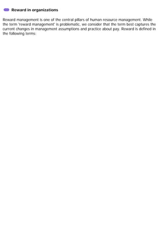 Reward in organizations
Reward management is one of the central pillars of human resource management. While
the term 'reward management' is problematic, we consider that the term best captures the
current changes in management assumptions and practice about pay. Reward is defined in
the following terms:
 