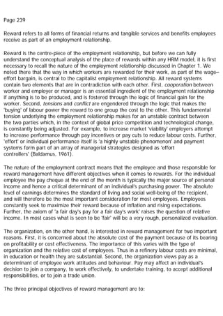 Page 239
Reward refers to all forms of financial returns and tangible services and benefits employees
receive as part of an employment relationship.
Reward is the centre-piece of the employment relationship, but before we can fully
understand the conceptual analysis of the place of rewards within any HRM model, it is first
necessary to recall the nature of the employment relationship discussed in Chapter 1. We
noted there that the way in which workers are rewarded for their work, as part of the wage–
effort bargain, is central to the capitalist employment relationship. All reward systems
contain two elements that are in contradiction with each other. First, cooperation between
worker and employer or manager is an essential ingredient of the employment relationship
if anything is to be produced, and is fostered through the logic of financial gain for the
worker. Second, tensions and conflict are engendered through the logic that makes the
'buying' of labour power the reward to one group the cost to the other. This fundamental
tension underlying the employment relationship makes for an unstable contract between
the two parties which, in the context of global price competition and technological change,
is constantly being adjusted. For example, to increase market 'viability' employers attempt
to increase performance through pay incentives or pay cuts to reduce labour costs. Further,
'effort' or individual performance itself is 'a highly unstable phenomenon' and payment
systems form part of an array of managerial strategies designed as 'effort
controllers' (Baldamus, 1961).
The nature of the employment contract means that the employee and those responsible for
reward management have different objectives when it comes to rewards. For the individual
employee the pay cheque at the end of the month is typically the major source of personal
income and hence a critical determinant of an individual's purchasing power. The absolute
level of earnings determines the standard of living and social well-being of the recipient,
and will therefore be the most important consideration for most employees. Employees
constantly seek to maximize their reward because of inflation and rising expectations.
Further, the axiom of 'a fair day's pay for a fair day's work' raises the question of relative
income. In most cases what is seen to be 'fair' will be a very rough, personalized evaluation.
The organization, on the other hand, is interested in reward management for two important
reasons. First, it is concerned about the absolute cost of the payment because of its bearing
on profitability or cost effectiveness. The importance of this varies with the type of
organization and the relative cost of employees. Thus in a refinery labour costs are minimal,
in education or health they are substantial. Second, the organization views pay as a
determinant of employee work attitudes and behaviour. Pay may affect an individual's
decision to join a company, to work effectively, to undertake training, to accept additional
responsibilities, or to join a trade union.
The three principal objectives of reward management are to:
 