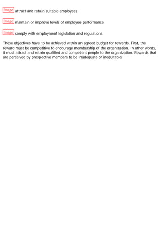 Image attract and retain suitable employees
Image maintain or improve levels of employee performance
Image comply with employment legislation and regulations.
These objectives have to be achieved within an agreed budget for rewards. First, the
reward must be competitive to encourage membership of the organization. In other words,
it must attract and retain qualified and competent people to the organization. Rewards that
are perceived by prospective members to be inadequate or inequitable
 