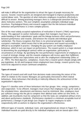 Page 240
will make it difficult for the organization to attract the types of people necessary for
success. Second, reward systems are designed and managed to improve productivity and
control labour costs. The question of what motivates employees to perform effectively is
difficult to answer. Among practising managers there is a widespread conviction that pay
alone motivates workers. This over-simplistic assumption underpins individual wage
incentives. Psychological theory and research suggest that the link between individual
behaviour and performance is a more complex process.
One of the most widely accepted explanations of motivation is Vroom's (1964) expectancy
theory. This approach to worker motivation argues that managers must have an
understanding of their subordinates' goals and the linkage between effort and performance,
between performance and rewards, and between the rewards and individual goal
satisfaction. The theory recognizes that there is no universal principle for explaining
everyone's motivation, which means that to link performance and reward successfully is
difficult to accomplish in practice. Changing the pay system can modify employees'
behaviour, which in turn can impact on performance. The reward system is a major element
in determining the psychological contract within an organization, particularly in
circumstances of change. By specifying the new performance requirements of employees as
a result of strategic change, and the rewards employees will receive upon their fulfillment,
management define new expectations and so alter the employment relationship (Stiles et
al., 1997). The third objective, compliance, means that a reward system should comply with
pay legislation. As UK and European Union employment laws change, reward systems may
need to be adjusted to ensure continued compliance.
Types of reward
The types of reward used will result from decisions made concerning the nature of the
effort in relation to the reward. Managers are particularly interested in effort-related
behaviours, those behaviours that directly or indirectly influence the achievement of the
organization's objectives.
Figure 9.1 classifies some of these behaviours into four groups: time, energy, competence,
and cooperation. To be efficient, managers must ensure that employees turn up for work at
the scheduled times; absenteeism and lateness must be minimized. Also, employees must
put sufficient energy into the job to complete their allotted tasks within set time limits. In
addition, job incumbents must be competent so that the tasks are completed without errors
and above performance standards. (Performance standard is a minimum acceptable level of
performance.) Changes in job design (see Chapter 4) require employees to work
cooperatively with co-workers to improve the organization's effectiveness.
Different types of rewards, individual, team, and organizational are shown in Figure 9.1.
Individual rewards are paid directly to the individual employee and are based upon either
 