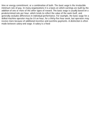 time or energy commitment, or a combination of both. The basic wage is the irreducible
minimum rate of pay. In many organizations it is a basis on which earnings are built by the
addition of one or more of the other types of reward. The basic wage is usually based on a
predetermined rate per hour, which tends to reflect the value of the work itself, and
generally excludes differences in individual performance. For example, the basic wage for a
skilled machine operator may be £4 an hour, for a thirty-five hour week, but operators may
receive more because of additional incentive and overtime payments. A distinction is often
made between salary and wage. A salary is a fixed
 