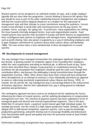 Page 242
Reward systems can be designed in an unlimited number of ways, and a single employer
typically will use more than one programme. Current thinking is based on the opinion that
pay should be seen as part of the wider relationship between management and employee,
and that the reward system adopted should act as a medium for the expression of
management style and their attempt to create commitment among the workforce. Current
trends reveal attempts to break links with external pressures on the pay system, for
example, norms, averages, the 'going rate'. In preference, many organizations are shifting
the focus towards internally designed factors, team and organizational rewards. Team
reward systems have become more prevalent in Europe and North America as organizations
have reconfigured work systems to emphasize self-managed teams. Organizational rewards,
such as profit sharing, have also grown in popularity as a way of motivating employees and
to gain employee commitment to customer-driven work cultures (Pryce and Nicholson,
1988). The next section takes a more detailed look at these developments in reward
systems.
Developments in reward management
The way managers have managed remuneration has undergone significant change in the
last decade. A growing number of companies appear to be rewarding their employees,
within the same organization and doing an identical job, at different levels of pay. Some
writers have described these changes in pay practices as revolutionary because they
overthrow the old assumption that employees should be paid the same even though their
contribution differs, and because this philosophy is being transmitted down through the
organization (Curnow, 1986). Other writers have been more critical and have interpreted
these developments as an attempt to construct a more individually orientated (as opposed
to union or collectively orientated) organizational culture (Bacon and Storey, 1993). In
Canada, the US and the UK, top management pay is increasingly linked to the achievement
of business objectives. And for their subordinates too, pay is being geared to individual
potential and performance.
The contingency approach has been used as an analytical tool for explaining the factors
influencing the choice of reward systems, and for outlining developments in compensation
management over time. The selection of payment systems has been explained in terms of
managerial goals and internal and external organizational exigencies. Thus in the post-
World War II consumer boom, a payment system based upon high individual output, for
example piecework, met the needs of a high volume production model. Similarly, with the
alleged shift to skills-based competition, payment systems, such as pay-for-knowledge,
productivity gainsharing, and profit sharing seek to encourage flexibility and behavioural
traits that promote both speed and quality and meet the perceived needs of 'post-Fordist'
production models.
Performance-related pay arrangements have assumed a high profile in UK and North
 