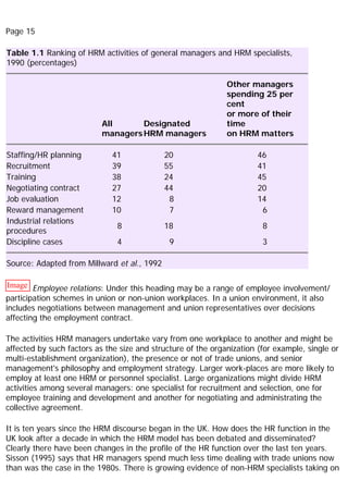 Page 15
Table 1.1 Ranking of HRM activities of general managers and HRM specialists,
1990 (percentages)
All
managers
Designated
HRM managers
Other managers
spending 25 per
cent
or more of their
time
on HRM matters
Staffing/HR planning 41 20 46
Recruitment 39 55 41
Training 38 24 45
Negotiating contract 27 44 20
Job evaluation 12 8 14
Reward management 10 7 6
Industrial relations
procedures
8 18 8
Discipline cases 4 9 3
Source: Adapted from Millward et al., 1992
Image Employee relations: Under this heading may be a range of employee involvement/
participation schemes in union or non-union workplaces. In a union environment, it also
includes negotiations between management and union representatives over decisions
affecting the employment contract.
The activities HRM managers undertake vary from one workplace to another and might be
affected by such factors as the size and structure of the organization (for example, single or
multi-establishment organization), the presence or not of trade unions, and senior
management's philosophy and employment strategy. Larger work-places are more likely to
employ at least one HRM or personnel specialist. Large organizations might divide HRM
activities among several managers: one specialist for recruitment and selection, one for
employee training and development and another for negotiating and administrating the
collective agreement.
It is ten years since the HRM discourse began in the UK. How does the HR function in the
UK look after a decade in which the HRM model has been debated and disseminated?
Clearly there have been changes in the profile of the HR function over the last ten years.
Sisson (1995) says that HR managers spend much less time dealing with trade unions now
than was the case in the 1980s. There is growing evidence of non-HRM specialists taking on
 