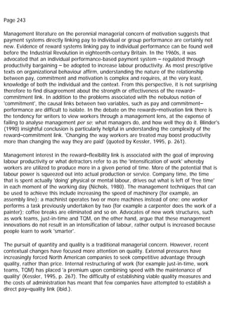 Page 243
Management literature on the perennial managerial concern of motivation suggests that
payment systems directly linking pay to individual or group performance are certainly not
new. Evidence of reward systems linking pay to individual performance can be found well
before the Industrial Revolution in eighteenth-century Britain. In the 1960s, it was
advocated that an individual performance-based payment system – regulated through
productivity bargaining – be adopted to increase labour productivity. As most prescriptive
texts on organizational behaviour affirm, understanding the nature of the relationship
between pay, commitment and motivation is complex and requires, at the very least,
knowledge of both the individual and the context. From this perspective, it is not surprising
therefore to find disagreement about the strength or effectiveness of the reward–
commitment link. In addition to the problems associated with the nebulous notion of
'commitment', the causal links between two variables, such as pay and commitment–
performance are difficult to isolate. In the debate on the rewards–motivation link there is
the tendency for writers to view workers through a management lens, at the expense of
failing to analyse management per se; what managers do, and how well they do it. Blinder's
(1990) insightful conclusion is particularly helpful in understanding the complexity of the
reward–commitment link. 'Changing the way workers are treated may boost productivity
more than changing the way they are paid' (quoted by Kessler, 1995, p. 261).
Management interest in the reward–flexibility link is associated with the goal of improving
labour productivity or what detractors refer to as the 'intensification of work' whereby
workers are utilized to produce more in a given period of time. More of the potential that is
labour power is squeezed out into actual production or service. Company time, the time
that is spent actually 'doing' physical or mental labour, drives out what is left of 'free time'
in each moment of the working day (Nichols, 1980). The management techniques that can
be used to achieve this include increasing the speed of machinery (for example, an
assembly line); a machinist operates two or more machines instead of one; one worker
performs a task previously undertaken by two (for example a carpenter does the work of a
painter); coffee breaks are eliminated and so on. Advocates of new work structures, such
as work teams, just-in-time and TQM, on the other hand, argue that these management
innovations do not result in an intensification of labour, rather output is increased because
people learn to work 'smarter'.
The pursuit of quantity and quality is a traditional managerial concern. However, recent
contextual changes have focused more attention on quality. External pressures have
increasingly forced North American companies to seek competitive advantage through
quality, rather than price. Internal restructuring of work (for example just-in-time, work
teams, TQM) has placed 'a premium upon combining speed with the maintenance of
quality' (Kessler, 1995, p. 267). The difficulty of establishing viable quality measures and
the costs of administration has meant that few companies have attempted to establish a
direct pay–quality link (ibid.).
 