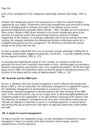 Page 245
heart of the management of the employment relationship' (Newton and Findlay, 1996, p.
56).
Evidence that variable pay systems are being used as an engine for cultural change is
supported by case studies. Performance-related pay arrangements were perceived as being
central to changing workers' attitudes and values in the financial services sector,
government departments and public utilities (Kessler, 1995). Examples are not restricted to
these sectors. Bratton (1992) draws attention to the careful consideration given to the
selection of a payment system that would change behaviour patterns at Flowpak
Engineering. In this instance, to encourage cooperation and to tap the synergy from team
working, the company substituted the individual performance-related pay system for a
straightforward payment by time arrangement. The HR Director described the cultural
change on the factory floor like this:
As soon as people realized that there was no personal, peculiar advantage in hiding bits of
knowledge, being flexible, hogging the good jobs, and all that... it was like suddenly turning
the key (quoted in Bratton, 1992, p. 171).
In assessing and explaining the notion of 'new' rewards, we should be careful not to
generalize too much from a relatively small sample of cases, and investigate any divergence
between reward policies and practices. Beer et al. recognize the problem: 'Of the four major
policy areas in HRM, this [rewards] is where we find the greatest contradiction between the
'promise' of the theory and the reality of implementation' (1984, p. 113).
Rewards and the HRM cycle
By now, it should be clear that reward management is vital to effective HR management.
Brown (1989, p. 25) has stated that 'The satisfactory management of employment requires
the satisfactory management of remuneration as a necessary, if not a sufficient,
precondition'. Reward management is directly related to the other elements of the HRM
cycle. In the selection process, pay can be a major factor in attracting highly qualified and
competent people to the organization. It can also facilitate a lowering of the turnover ratio.
Pay influences an employee's development and career plan. Performance-related pay can
motivate an employee to undertake a course or a training programme. A reward system
that directly links pay to performance will require an appraisal system that is both reliable
and valid.
A model of reward management
To help us examine the complexities of pay, we have developed a framework of reward
management. Figure 9.2 contains three basic elements, internal equity, external
competitiveness, and the objectives.
 