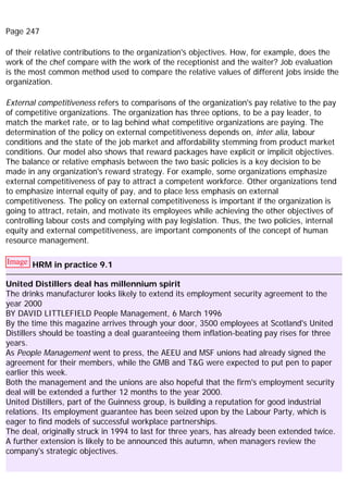Page 247
of their relative contributions to the organization's objectives. How, for example, does the
work of the chef compare with the work of the receptionist and the waiter? Job evaluation
is the most common method used to compare the relative values of different jobs inside the
organization.
External competitiveness refers to comparisons of the organization's pay relative to the pay
of competitive organizations. The organization has three options, to be a pay leader, to
match the market rate, or to lag behind what competitive organizations are paying. The
determination of the policy on external competitiveness depends on, inter alia, labour
conditions and the state of the job market and affordability stemming from product market
conditions. Our model also shows that reward packages have explicit or implicit objectives.
The balance or relative emphasis between the two basic policies is a key decision to be
made in any organization's reward strategy. For example, some organizations emphasize
external competitiveness of pay to attract a competent workforce. Other organizations tend
to emphasize internal equity of pay, and to place less emphasis on external
competitiveness. The policy on external competitiveness is important if the organization is
going to attract, retain, and motivate its employees while achieving the other objectives of
controlling labour costs and complying with pay legislation. Thus, the two policies, internal
equity and external competitiveness, are important components of the concept of human
resource management.
Image HRM in practice 9.1
United Distillers deal has millennium spirit
The drinks manufacturer looks likely to extend its employment security agreement to the
year 2000
BY DAVID LITTLEFIELD People Management, 6 March 1996
By the time this magazine arrives through your door, 3500 employees at Scotland's United
Distillers should be toasting a deal guaranteeing them inflation-beating pay rises for three
years.
As People Management went to press, the AEEU and MSF unions had already signed the
agreement for their members, while the GMB and T&G were expected to put pen to paper
earlier this week.
Both the management and the unions are also hopeful that the firm's employment security
deal will be extended a further 12 months to the year 2000.
United Distillers, part of the Guinness group, is building a reputation for good industrial
relations. Its employment guarantee has been seized upon by the Labour Party, which is
eager to find models of successful workplace partnerships.
The deal, originally struck in 1994 to last for three years, has already been extended twice.
A further extension is likely to be announced this autumn, when managers review the
company's strategic objectives.
 