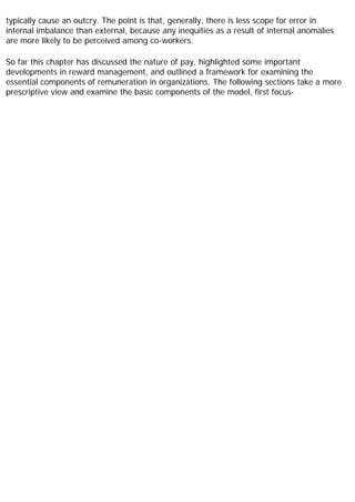 typically cause an outcry. The point is that, generally, there is less scope for error in
internal imbalance than external, because any inequities as a result of internal anomalies
are more likely to be perceived among co-workers.
So far this chapter has discussed the nature of pay, highlighted some important
developments in reward management, and outlined a framework for examining the
essential components of remuneration in organizations. The following sections take a more
prescriptive view and examine the basic components of the model, first focus-
 