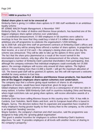 Page 249
Image HRM in practice 9.2
Global share plan is not to be sneezed at
Kimberly-Clark is giving 3.4 million share options to 51 000 staff worldwide in an ambitious
loyalty scheme
BY JENNIE WALSH People Management, 6 November 1997
Kimberly-Clark, the maker of Andrex and Kleenex tissue products, has launched one of the
biggest employee share-option schemes ever undertaken.
In a co-ordinated announcement, 51 000 employees in 58 countries were called to
meetings to hear the news that they could buy a total of 3.4 million share options in an
ambitious one-off programme to celebrate the organisation's 125th birthday.
Up to 2500 full- and part-time staff on permanent contracts at Kimberley-Clark's offices and
mills in this country will be among those offered a number of share options, in proportion to
their income, at a cost of £32 each – the company's closing share price on the day the
scheme was announced. They will be able to take up the options in three years' time.
The fact that the share price plummeted as a result of the recent turmoil in the
international stock markets, only days after the announcement of the scheme, may have
discouraged a number of Kimberly-Clark's potential shareholders from participating. And,
although the company estimates that individual employees could eventually net £4,000
apiece, the average employee will receive only around 60 share options. The highest
earners – those making more than £3,000 a month – will get the maximum allocation of
125. The lowest-paid staff will be granted 25 options, but this will still represent a welcome
windfall for many workers in East Asia.
Kimberly-Clark, the maker of Andrex and Kleenex tissue products, has launched
one of the biggest employee share-option schemes ever undertaken.
The company says that a scheme giving equal numbers of shares to all employees,
regardless of income, would have been impractical, given its large scale.
Global employee share-option schemes are still rare as a consequence of strict tax rules in
many nations. A further 5000 Kimberly-Clark staff in countries including China and Norway,
where legal restrictions rule out giving share options, will receive alternative awards of a
similar value.
Kimberly-Clark has been selling Kleenex tissues in this country since 1924. It has mills in
Cumbria, East Yorkshire, North Wales and Kent, and its European head office is based in
Reigate, Surrey. The directors believe that its expansion and acquisition have resulted in
many employees having greater loyalty to their factory than to the company, so the scheme
is an important 'bonding' exercise.
Wayne Sanders, the company's chairman and chief executive, said the programme was
designed to help unify the 'growing global organisation'.
'This grant is another incentive for employees to achieve Kimberley-Clark's business
objectives,' he said. 'It provides employees at all levels with another means of sharing in
the company's prosperity.'
 