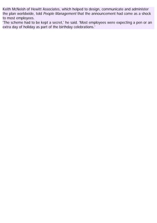 Keith McNeish of Hewitt Associates, which helped to design, communicate and administer
the plan worldwide, told People Management that the announcement had come as a shock
to most employees.
'The scheme had to be kept a secret,' he said. 'Most employees were expecting a pen or an
extra day of holiday as part of the birthday celebrations.'
 