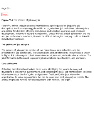 Page 251
Image
Figure 9.4 The process of job analysis
Figure 9.3 shows that job analysis information is a prerequisite for preparing job
descriptions and for comparing jobs within an organization, job evaluation. Job analysis is
also critical for decisions affecting recruitment and selection, appraisal, and employee
development. In terms of reward management, unless there is a clear definition of the job
and job performance standards, it would be difficult to imagine how pay could be linked to
individual performance.
The process of job analysis
The process of job analysis consists of two main stages: data collection, and the
preparation of job descriptions, job specifications and job standards. The process is shown
in Figure 9.4. Job analysts collect information about jobs and job holder characteristics. The
job information is then used to prepare job descriptions, specifications, and standards.
Data collection
Collecting the information involves three tasks: identifying the jobs to be analysed,
developing a job analysis questionnaire, and collecting the data. Job identification: to collect
information about the firm's jobs, analysts must first identify the jobs within the
organization. In stable organizations this can be done from past job analysis reports. The
analyst might also have to rely on discussions with workers, the organ-
 