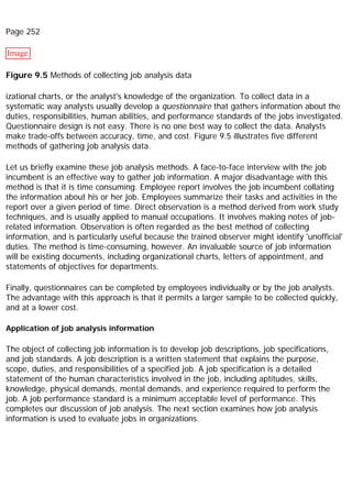 Page 252
Image
Figure 9.5 Methods of collecting job analysis data
izational charts, or the analyst's knowledge of the organization. To collect data in a
systematic way analysts usually develop a questionnaire that gathers information about the
duties, responsibilities, human abilities, and performance standards of the jobs investigated.
Questionnaire design is not easy. There is no one best way to collect the data. Analysts
make trade-offs between accuracy, time, and cost. Figure 9.5 illustrates five different
methods of gathering job analysis data.
Let us briefly examine these job analysis methods. A face-to-face interview with the job
incumbent is an effective way to gather job information. A major disadvantage with this
method is that it is time consuming. Employee report involves the job incumbent collating
the information about his or her job. Employees summarize their tasks and activities in the
report over a given period of time. Direct observation is a method derived from work study
techniques, and is usually applied to manual occupations. It involves making notes of job-
related information. Observation is often regarded as the best method of collecting
information, and is particularly useful because the trained observer might identify 'unofficial'
duties. The method is time-consuming, however. An invaluable source of job information
will be existing documents, including organizational charts, letters of appointment, and
statements of objectives for departments.
Finally, questionnaires can be completed by employees individually or by the job analysts.
The advantage with this approach is that it permits a larger sample to be collected quickly,
and at a lower cost.
Application of job analysis information
The object of collecting job information is to develop job descriptions, job specifications,
and job standards. A job description is a written statement that explains the purpose,
scope, duties, and responsibilities of a specified job. A job specification is a detailed
statement of the human characteristics involved in the job, including aptitudes, skills,
knowledge, physical demands, mental demands, and experience required to perform the
job. A job performance standard is a minimum acceptable level of performance. This
completes our discussion of job analysis. The next section examines how job analysis
information is used to evaluate jobs in organizations.
 