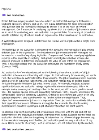 Page 253
Job evaluation.
British Telecom employs a chief executive officer, departmental managers, technicians,
keyboard operators, janitors, and so on. How is pay determined for these different jobs?
This question and the techniques employed to answer it lie at the heart of reward
management. Our framework for analysing pay shows that the results of job analysis serve
as an input for evaluating jobs. Job evaluation is a generic label for a variety of procedures
used to establish pay structures inside an organization. Job evaluation can be defined as:
A systematic process designed to determine the relative worth of jobs within a single work
organization.
The technique of job evaluation is concerned with achieving internal equity of pay among
different jobs in the organization. The importance of job evaluation to HR managers has
increased as a result of equal pay legislation. European and Canadian equal pay legislation
requires, either implicitly or explicitly, that gender-neutral job evaluation schemes be
adopted and used to determine and compare the value of jobs within the organization.
Thus, it has been argued that job evaluation constitutes the foundation of pay equity
(Conway, 1987).
Job evaluation is often misunderstood, so the following three characteristics of all job
evaluation schemes are noteworthy with respect to their adequacy for measuring job worth.
First, the technique is systematic rather than scientific. The job evaluation process depends
upon a series of subjective judgements. Job evaluation ratings may be gender biased
through the gender linkage of job titles. In one study, for example, subjects assigned
significantly lower job evaluation ratings to jobs with a female-stereotyped title – for
example senior secretary–accounting – than to the same job with a more gender-neutral
title – for example special assistant–accounting (McShane, 1995). Second, selection of the
compensable factors is inherently subjective. Criteria for determining job worth often vary
between employers, and even between job families within the organization. Thus,
'objective' measurement of job worth is impossible. Third, job evaluation methods differ in
their capability to measure differences among jobs. For example, the simple ranking
method is less sensitive to changes in job characteristics than the point system.
In addition, it is worth noting that job evaluation is concerned with the job and not the
performance of the individual job holder. Individual merit is not assessed. Neither does job
evaluation eliminate collective bargaining. It determines the differential gaps between pay;
it does not determine pay level. Further, job evaluation produces only a structure of pay
rates. Other elements of earnings, such as incentives, are not determined by the method.
Job evaluation process
 