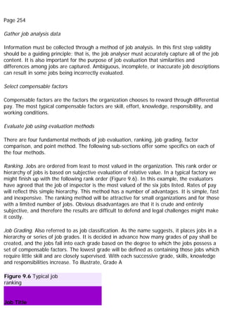 Page 254
Gather job analysis data
Information must be collected through a method of job analysis. In this first step validity
should be a guiding principle; that is, the job analyser must accurately capture all of the job
content. It is also important for the purpose of job evaluation that similarities and
differences among jobs are captured. Ambiguous, incomplete, or inaccurate job descriptions
can result in some jobs being incorrectly evaluated.
Select compensable factors
Compensable factors are the factors the organization chooses to reward through differential
pay. The most typical compensable factors are skill, effort, knowledge, responsibility, and
working conditions.
Evaluate job using evaluation methods
There are four fundamental methods of job evaluation, ranking, job grading, factor
comparison, and point method. The following sub-sections offer some specifics on each of
the four methods.
Ranking. Jobs are ordered from least to most valued in the organization. This rank order or
hierarchy of jobs is based on subjective evaluation of relative value. In a typical factory we
might finish up with the following rank order (Figure 9.6). In this example, the evaluators
have agreed that the job of inspector is the most valued of the six jobs listed. Rates of pay
will reflect this simple hierarchy. This method has a number of advantages. It is simple, fast
and inexpensive. The ranking method will be attractive for small organizations and for those
with a limited number of jobs. Obvious disadvantages are that it is crude and entirely
subjective, and therefore the results are difficult to defend and legal challenges might make
it costly.
Job Grading. Also referred to as job classification. As the name suggests, it places jobs in a
hierarchy or series of job grades. It is decided in advance how many grades of pay shall be
created, and the jobs fall into each grade based on the degree to which the jobs possess a
set of compensable factors. The lowest grade will be defined as containing those jobs which
require little skill and are closely supervised. With each successive grade, skills, knowledge
and responsibilities increase. To illustrate, Grade A
Figure 9.6 Typical job
ranking
Job Title
 