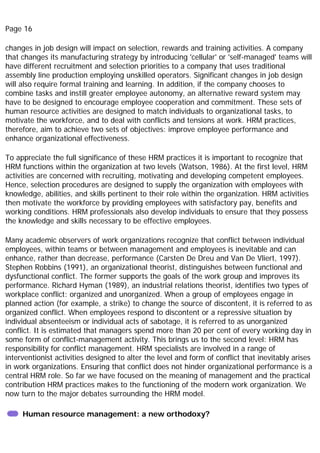 Page 16
changes in job design will impact on selection, rewards and training activities. A company
that changes its manufacturing strategy by introducing 'cellular' or 'self-managed' teams will
have different recruitment and selection priorities to a company that uses traditional
assembly line production employing unskilled operators. Significant changes in job design
will also require formal training and learning. In addition, if the company chooses to
combine tasks and instill greater employee autonomy, an alternative reward system may
have to be designed to encourage employee cooperation and commitment. These sets of
human resource activities are designed to match individuals to organizational tasks, to
motivate the workforce, and to deal with conflicts and tensions at work. HRM practices,
therefore, aim to achieve two sets of objectives: improve employee performance and
enhance organizational effectiveness.
To appreciate the full significance of these HRM practices it is important to recognize that
HRM functions within the organization at two levels (Watson, 1986). At the first level, HRM
activities are concerned with recruiting, motivating and developing competent employees.
Hence, selection procedures are designed to supply the organization with employees with
knowledge, abilities, and skills pertinent to their role within the organization. HRM activities
then motivate the workforce by providing employees with satisfactory pay, benefits and
working conditions. HRM professionals also develop individuals to ensure that they possess
the knowledge and skills necessary to be effective employees.
Many academic observers of work organizations recognize that conflict between individual
employees, within teams or between management and employees is inevitable and can
enhance, rather than decrease, performance (Carsten De Dreu and Van De Vliert, 1997).
Stephen Robbins (1991), an organizational theorist, distinguishes between functional and
dysfunctional conflict. The former supports the goals of the work group and improves its
performance. Richard Hyman (1989), an industrial relations theorist, identifies two types of
workplace conflict: organized and unorganized. When a group of employees engage in
planned action (for example, a strike) to change the source of discontent, it is referred to as
organized conflict. When employees respond to discontent or a repressive situation by
individual absenteeism or individual acts of sabotage, it is referred to as unorganized
conflict. It is estimated that managers spend more than 20 per cent of every working day in
some form of conflict-management activity. This brings us to the second level: HRM has
responsibility for conflict management. HRM specialists are involved in a range of
interventionist activities designed to alter the level and form of conflict that inevitably arises
in work organizations. Ensuring that conflict does not hinder organizational performance is a
central HRM role. So far we have focused on the meaning of management and the practical
contribution HRM practices makes to the functioning of the modern work organization. We
now turn to the major debates surrounding the HRM model.
Human resource management: a new orthodoxy?
 
