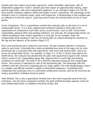 includes jobs that require no previous experience, under immediate supervision, with no
independent judgement. Grade F contains jobs that require an apprenticeship training, under
general supervision, with some independent judgment. In our example in Figure 9.6, the file
clerk and the machinist might be slotted into grades A and F respectively. The advantage of this
method is that it is relatively simple, quick and inexpensive. A disadvantage is that complex jobs
are difficult to fit into the system; a job may seem to have the characteristics of two or more
grades.
Factor Comparison. This is a quantitative method that evaluates jobs on the basis of a set of
compensable factors. It is a more sophisticated method of ranking in which jobs in the
organization are compared to each other across several factors, such as skill, mental effort,
responsibility, physical effort and working conditions. For each job, the compensable factors are
ranked according to their relative importance in each job. In our example, under the
compensable factor heading of 'skill' our six factory jobs are ranked showing the machinist at
the top and the labourer at the bottom (Figure 9.7).
Once each benchmark job is ranked on each factor, the job evaluator allocates a monetary
value to each factor. Essentially this is done by deciding how much of the wage rate for each
benchmark job is associated with skill requirement, how much with mental effort, and so on
across all compensable factors. For example, in Figure 9.7, of the £7.40 per hour paid to the
forklift driver, the evaluator has decided that the job's skill requirements equal £3.00, mental
effort is worth £2.40, responsibility equals 90p, physical effort is worth 50p and working
conditions are worth 60p. The total £7.40 is therefore allocated among the five compensable
factors. This exercise is repeated for each of the benchmark jobs. The advantage with this
method is that the criteria for evaluating jobs are made explicit. The main disadvantage is that it
is a complex and difficult method to explain to dissatisfied employees. Translating factor
comparison into actual pay rates is a somewhat cumbersome exercise, and can be overcome by
using a quantitative technique based on points.
Point Method. This is also a quantitative method and is the most frequently used of the four
techniques. Like the factor comparison method, the point method develops separate scales for
each compensable factor to establish a hierarchy of jobs. But
 