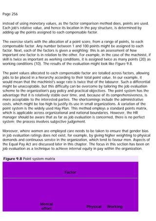 Page 256
instead of using monetary values, as the factor comparison method does, points are used.
Each job's relative value, and hence its location in the pay structure, is determined by
adding up the points assigned to each compensable factor.
The exercise starts with the allocation of a point score, from a range of points, to each
compensable factor. Any number between 1 and 100 points might be assigned to each
factor. Next, each of the factors is given a weighting; this is an assessment of how
important one factor is in relation to the other. For example, in the case of the machinist, if
skill is twice as important as working conditions, it is assigned twice as many points (20) as
working conditions (10). The results of the evaluation might look like Figure 9.8.
The point values allocated to each compensable factor are totalled across factors, allowing
jobs to be placed in a hierarchy according to their total point value. In our example, it
would mean that the machinist's wage rate is twice that of the labourer. Such a differential
might be unacceptable, but this difficulty can be overcome by tailoring the job evaluation
scheme to the organization's pay policy and practical objectives. The point system has the
advantage that it is relatively stable over time, and, because of its comprehensiveness, is
more acceptable to the interested parties. The shortcomings include the administrative
costs, which might be too high to justify its use in small organizations. A variation of the
point system is the widely used Hay Plan. This method employs a standard points matrix,
which is applicable across organizational and national boundaries. However, the HR
manager should be aware that as far as job evaluation is concerned, there is no perfect
system; the process involves subjective judgement.
Moreover, where women are employed care needs to be taken to ensure that gender bias
in job evaluation ratings does not exist, for example, by giving higher weighting to physical
demands and continuous service in the organization, which tend to favour men. Aspects of
the Equal Pay Act are discussed later in this chapter. The focus in this section has been on
job evaluation as a technique to achieve internal equity in pay within the organization.
Figure 9.8 Point system matrix
Factor
Mental
effort
Physical Working
 