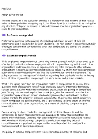 Page 257
Assign pay to the job
The end product of a job evaluation exercise is a hierarchy of jobs in terms of their relative
value to the organization. Assigning pay to this hierarchy of jobs is referred to as pricing the
pay structure. This practice requires a policy decision on how the organization's pay levels
relate to their competitors.
Performance appraisal
Performance appraisal is the process of evaluating individuals in terms of their job
performance and is examined in detail in Chapter 8. The next section is concerned with how
employers position their pay relative to what their competitors are paying: the external
competitiveness.
External competitiveness
While employees' negative feelings concerning internal pay equity might be removed by an
effective job evaluation scheme, employees will still compare their pay with those in other
organizations and industries. How an organization's pay rates compare to other relevant
organizations is known as external competitiveness. Figure 9.2 shows how an organization's
policy on external competitiveness fits into the framework for reward management. The
policy expresses the management's intentions regarding their pay levels relative to the pay
levels of other organizations competing in the same labour and product markets.
What is the 'going rate'? Can the organization match its competitors? To answer these
questions most organizations rely on wage and salary surveys. Informal or formal pay
surveys collect data on what other comparable organizations are paying for comparable
jobs. Survey data are used to price benchmark jobs, jobs that are used to anchor the
organization's pay scale and around which other jobs are then slotted based on their
relative worth to the employer. Evidence suggests that 55 per cent of British employers
review newspaper job advertisements, and 71 per cent rely to some extent on informal
communications with other organizations, as a means of obtaining comparative pay
information.
Once a survey has been conducted, management has three choices, to lead the
competition, to match what other firms are paying, or to follow what competitors are
paying their employees. Generally high-wage employers are able to recruit and retain a
workforce better than low-wage competitors; so decisions regarding external
competitiveness and pay level are important because they affect the quality of the
workforce as well as operating expenses.
The policy on external competitiveness is determined by a number of economic and
 