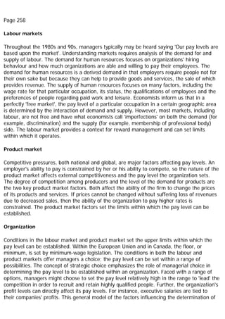 Page 258
Labour markets
Throughout the 1980s and 90s, managers typically may be heard saying 'Our pay levels are
based upon the market'. Understanding markets requires analysis of the demand for and
supply of labour. The demand for human resources focuses on organizations' hiring
behaviour and how much organizations are able and willing to pay their employees. The
demand for human resources is a derived demand in that employers require people not for
their own sake but because they can help to provide goods and services, the sale of which
provides revenue. The supply of human resources focuses on many factors, including the
wage rate for that particular occupation, its status, the qualifications of employees and the
preferences of people regarding paid work and leisure. Economists inform us that in a
perfectly 'free market', the pay level of a particular occupation in a certain geographic area
is determined by the interaction of demand and supply. However, most markets, including
labour, are not free and have what economists call 'imperfections' on both the demand (for
example, discrimination) and the supply (for example, membership of professional body)
side. The labour market provides a context for reward management and can set limits
within which it operates.
Product market
Competitive pressures, both national and global, are major factors affecting pay levels. An
employer's ability to pay is constrained by her or his ability to compete, so the nature of the
product market affects external competitiveness and the pay level the organization sets.
The degree of competition among producers and the level of the demand for products are
the two key product market factors. Both affect the ability of the firm to change the prices
of its products and services. If prices cannot be changed without suffering loss of revenues
due to decreased sales, then the ability of the organization to pay higher rates is
constrained. The product market factors set the limits within which the pay level can be
established.
Organization
Conditions in the labour market and product market set the upper limits within which the
pay level can be established. Within the European Union and in Canada, the floor, or
minimum, is set by minimum-wage legislation. The conditions in both the labour and
product markets offer managers a choice; the pay level can be set within a range of
possibilities. The concept of strategic choice emphasizes the role of managerial choice in
determining the pay level to be established within an organization. Faced with a range of
options, managers might choose to set the pay level relatively high in the range to 'lead' the
competition in order to recruit and retain highly qualified people. Further, the organization's
profit levels can directly affect its pay levels. For instance, executive salaries are tied to
their companies' profits. This general model of the factors influencing the determination of
 
