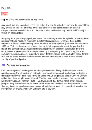Page 260
Image
Figure 9.10 The construction of pay levels
pay structures are established. The pay policy line can be raised in response to competitors'
pay awards or the cost of living. Thus, pay structures are combinations of external
competitiveness considerations and internal equity, and depict pay rates for different jobs
within an organization.
Adopting a competitive pay policy is akin to establishing a niche in a product market; there
are conventional and new directions in external pay policies. However, there is little
empirical evidence of the consequences of these different options (Milkovich and Newman,
1990, p. 198). In the absence of data, the least-risk approach is to set the pay level to
match the competition, although some organizations set different policies for different
occupations or skill levels, for example adopting a lead policy for critical skills, such as
computer design engineers, a matching policy for less critical skills, and a lag policy for jobs
that can be easily filled in the local labour market. Thus organizations may establish a
variety of pay level policies.
Pay and performance.
Can reward systems be designed to affect performance? Many of the answers to this
question come from theories of motivation and empirical research evaluating strategies to
motivate employees. The 'need' theories of motivation emphasize what motivates people,
rather than how people are motivated. The two most well-known need theories include
Maslow (1954) and Herzberg (1966). Maslow argued that higher-order needs become
progressively more important as lower-order needs are satisfied. Herzberg demonstrated
that pay takes on significance as a source of satisfaction when it is perceived as a form of
recognition or reward. Monetary variables are a key com-
 