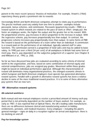 Page 261
ponent in the more recent 'process' theories of motivation. For example, Vroom's (1964)
expectancy theory grants a prominent role to rewards.
Increasingly British and North American companies attempt to relate pay to performance.
The precise methods used vary widely from one firm to another; examples include
piecework, bonus schemes, and commission. Piecework (payment-by-results – PBR) is a
reward system in which rewards are related to the pace of work or effort; simply put, the
faster an employee works, the higher the output and the greater her or his reward. With
the proportional scheme, pay increases in direct proportion to the increase in output. With
the regressive scheme, pay increases proportionally less than output. In contrast, the
progressive scheme increases pay proportionally more than output. In some forms of PBR
the reward is based on the performance of a team rather than an individual. A commission
is a reward paid on the performance of an individual, typically salaried staff in sales
functions. The commission earned is a proportion of total sales and may be added to basic
salary. In 1990 just over a third (34 per cent) of all workplaces in Britain had some form of
merit pay, that is, pay dependent on the subjective judgement of a superior (see Chapter 8
and Millward et al., 1992, p. 258).
So far we have discussed how jobs are evaluated according to some criteria of internal
worth to the organization, and how, based on some combination of internal equity and
external competitiveness, jobs are assigned pay grades. Movement within those grades
might be based on individual performance appraisal. Although this characterization of
reward still dominates many organizational practices, the changed economic climate in
which European and North American employers must operate has generated alternative
reward systems. Parallel with a growth in alternative reward systems has been a relative
decline in some of the more traditional reward practices. It is to some of these alternative
pay systems that we now turn.
Alternative reward systems
All-salaried workforce
Both manual and non-manual employees receive a prescribed amount of money each pay
period that is not primarily dependent on the number of hours worked. For example, as
early as 1987, it was reported that at Optical Fibres, the UK's leading cable manufacturer,
there are no differences between clerical and manufacturing workers in holiday
entitlements, pensions, and medical insurance. Every employee – including the plant's
general manager – signs on daily in a reception register on arrival and departure; there is
no clocking on and off.
Pay-for-knowledge system
 