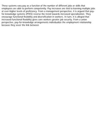 These systems vary pay as a function of the number of different jobs or skills that
employees are able to perform competently. Pay increases are tied to learning multiple jobs
at ever-higher levels of proficiency. From a management perspective, it is argued that pay-
for-knowledge systems (PFKS) reverse the trend towards increased specialization. They
encourage functional flexibility and diversification in workers. In turn, it is alleged that
increased functional flexibility gives core workers greater job security. From a union
perspective, pay-for-knowledge arrangements individualize the employment relationship
because they sever the link between
 
