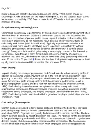 Page 262
increased pay and collective bargaining (Bacon and Storey, 1993). Critics of pay-for-
knowledge systems also point out the higher training costs, and are sceptical about claims
for increased productivity; PFKS flouts a major tenet of Taylorism, that specialization
improves efficiency.
Group incentive (gainsharing) plans
Gainsharing plans tie pay to performance by giving employees an additional payment when
there has been an increase in profits or a decrease in costs to the firm. Incentives are
based on a comparison of present profits or costs against historical cost accounting data.
Increases in productivity do not necessarily result because employees individually or
collectively work harder (work intensification). Typically improvements arise because
employees work more smartly, identifying means to perform tasks efficiently without
increasing physical effort. The beneficial outcomes arise from what is termed 'group
synergy'. Survey data indicate that gainsharing is increasingly common in North American
corporations, even though in many firms it does not cover a majority of employees.
Between 1987 and 1990, the number of Fortune 1000 firms using gainsharing increased
from 26 per cent to 39 per cent.4 Recent studies show that gainsharing is more or, at least,
equally common in unionized US companies (Kim and Voos, 1997).
Profit sharing
In profit sharing the employer pays current or deferred sums based on company profits, in
addition to established wages. Payment can be in the form of current distribution (paid
quarterly or annually), deferred plans (paid at retirement or upon disability) or combination
plans. Advocates of profit sharing contend that it can increase performance, result in
greater employment stability and be a 'win-win' for employees and employers (Tyson,
1996). Profit sharing is seen by senior management as either a way to increase
organizational performance, through improving employee motivation, promoting greater
cooperation among employees, and 'helping employees understand the business' (Long,
1997). Profit sharing is also associated with the growth of employee participation schemes
(Pendleton, 1997)
Cost savings (Scanlon plan)
Scanlon plans are designed to lower labour costs and distribute the benefits of increased
productivity using a financial formula based on labour costs and the sales value of
production (SVOP). Payments are typically fairly frequent (for example, monthly). The best-
known plan was devised by Joseph Scanlon in the 1930s. The rationale for the Scanlon plan
is that psychological growth needs are fulfilled if the employee participates in organizational
decision making while being equitably compensated for participation. The Scanlon plan
creates shop-floor production committees in which employees generate suggestions to
 