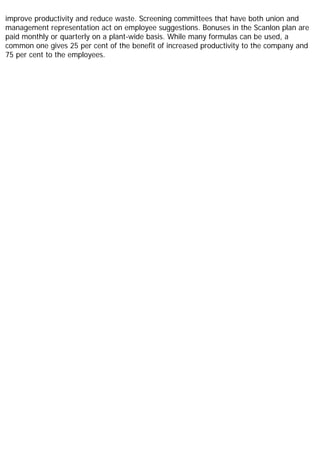 improve productivity and reduce waste. Screening committees that have both union and
management representation act on employee suggestions. Bonuses in the Scanlon plan are
paid monthly or quarterly on a plant-wide basis. While many formulas can be used, a
common one gives 25 per cent of the benefit of increased productivity to the company and
75 per cent to the employees.
 