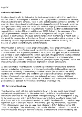 Page 263
Cafeteria-style benefits
Employee benefits refer to that part of the total reward package, other than pay for time
worked, provided to employees in whole or in part by organization payments (for example,
medical and dental care, pension). There is some debate regarding employee benefits. For
example, do employee benefits facilitate organization performance? Do benefits impact on
an organization's ability to attract, retain, and motivate employees? Conventional wisdom
says employee benefits can affect recruitment and retention, but there is little research to
support this conclusion (Milkovich and Newman, 1990). Following the experience of the
'yuppie' phenomenon, 'designer' compensation arrangements are a vogue. Reward
packages in the UK include employee benefits ranging from membership of health clubs to
the use of the company box at Ascot races. Given the absence of empirical evidence on the
relationship between employee benefits and performance, and their escalating cost,
benefits are under constant scrutiny by HR managers.
One innovation is 'cafeteria' benefit programmes (CBP). These programmes allow
employees to select benefits that match their individual needs. Employees are provided with
a benefit account with a specified payment in the account. The types and prices of benefits
are provided to each employee in the form of a printout. This programme creates additional
administrative costs, but through participation, employees come to understand what
benefits the organization is offering. For example, young employees might select dental and
medical insurance while older employees might select pension contributions.
All these alternative reward systems represent experiments by employers to better link
rewards to individual performance, to encourage functional flexibility and team synergy,
and to foster individually orientated organizational cultures (Bacon and Storey, 1993).
Flexibility and common terms and conditions (for all-salaried workforces) are important
features of new work regimes in many post-industrial work organizations. Additional
empirical data, however, is needed before HR practitioners and scholars can demonstrate
positive linkages between motivation and alternative reward systems.
Government and pay
This chapter has dealt with two policy decisions shown in the pay model, internal equity
and external competitiveness. In this section the focus shifts to the political and legal
context and examines the role government and legislation play in the management of pay.
In European countries and in North America governments have a profound impact, both
directly and indirectly, on employees' rewards. In the UK, the direct effect on pay is through
legislation, such as the Equal Pay Act 1970 and the Equal Pay (Amendment) Regulations
1983, which requires equal pay for equal work (Garland v. British Rail Engineering Ltd,
1983). In this regard, 'pay' includes any other benefit, whether in cash or in kind, which an
employee receives directly or indirectly in respect of employment. When considering pay,
 